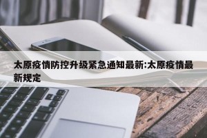 太原疫情防控升级紧急通知最新:太原疫情最新规定