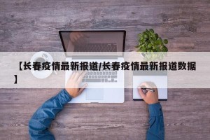 【长春疫情最新报道/长春疫情最新报道数据】