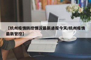 【杭州疫情防控情况最新通报今天/杭州疫情最新管控】