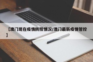 【澳门现在疫情防控情况/澳门最新疫情管控】