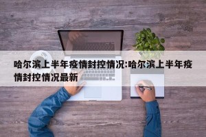 哈尔滨上半年疫情封控情况:哈尔滨上半年疫情封控情况最新