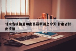 甘肃省疫情通知南昌最新消息今天:甘肃省甘南疫情