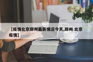 【疫情北京郑州最新情况今天,郑州 北京 疫情】