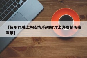 【杭州针对上海疫情,杭州针对上海疫情防控政策】