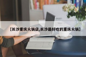 【长沙重庆火锅店,长沙最好吃的重庆火锅】