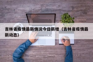 吉林省疫情最新情况今日新增（吉林省疫情最新动态）