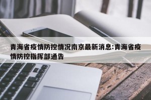 青海省疫情防控情况南京最新消息:青海省疫情防控指挥部通告