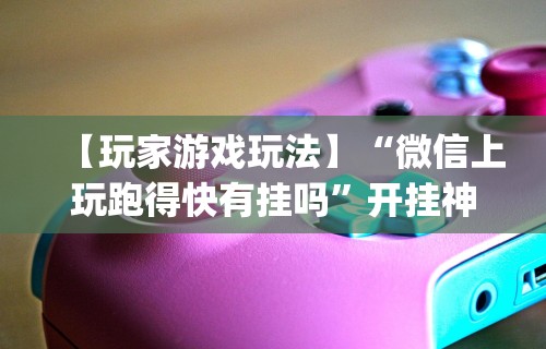 【玩家游戏玩法】“微信上玩跑得快有挂吗”开挂神器{透视辅助}全揭秘