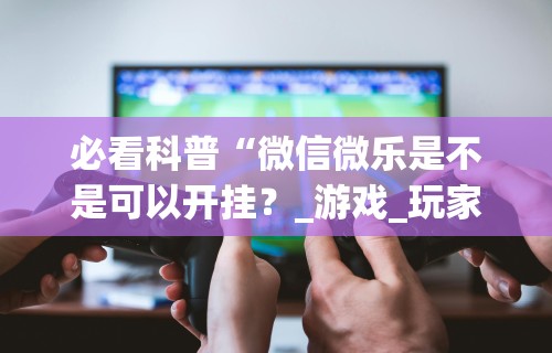 必看科普“微信微乐是不是可以开挂？_游戏_玩家_工具