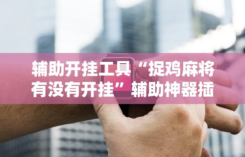 辅助开挂工具“捉鸡麻将有没有开挂”辅助神器插件下载