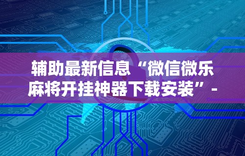 辅助最新信息“微信微乐麻将开挂神器下载安装”-开挂神器-包教包会 辅助最新信息“微信微乐麻将开挂神器下载安装”-开挂神器-包教包会