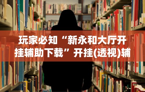 玩家必知“新永和大厅开挂辅助下载”开挂(透视)辅助