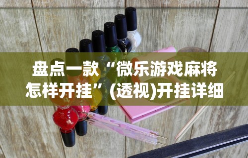 盘点一款“微乐游戏麻将怎样开挂	”(透视)开挂详细教程
