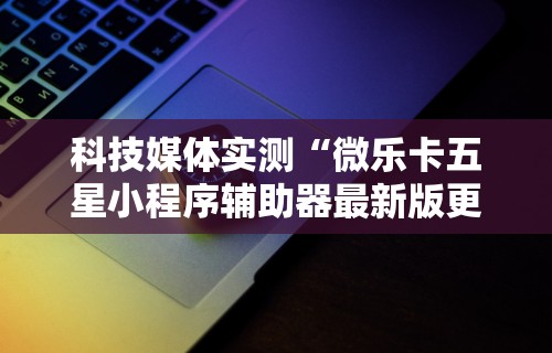 科技媒体实测“微乐卡五星小程序辅助器最新版更新内容”通用版下载教程！