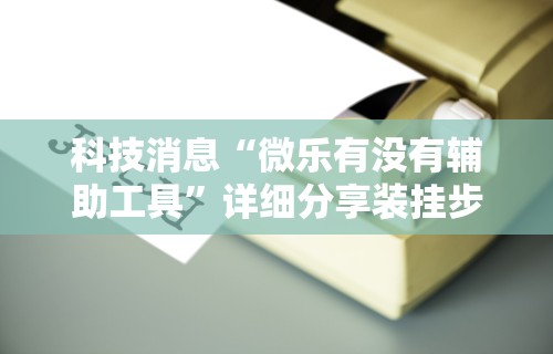 科技消息“微乐有没有辅助工具”详细分享装挂步骤教程