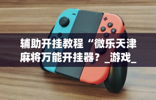 辅助开挂教程“微乐天津麻将万能开挂器?_游戏_玩家_工具 辅助开挂教程“微乐天津麻将万能开挂器?_游戏_玩家_工具