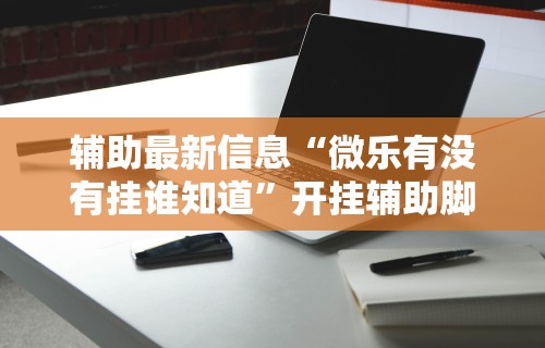 辅助最新信息“微乐有没有挂谁知道	”开挂辅助脚本+详细开挂安装教程