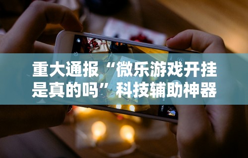 重大通报“微乐游戏开挂是真的吗”科技辅助神器手机版教程
